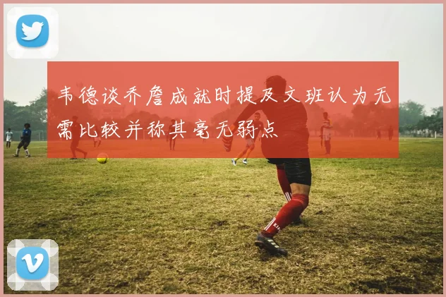 韦德谈乔詹成就时提及文班认为无需比较并称其毫无弱点