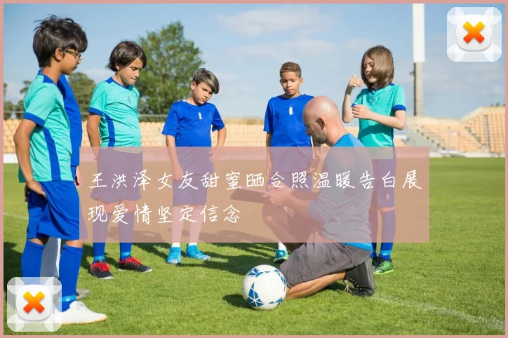 王洪泽女友甜蜜晒合照温暖告白展现爱情坚定信念