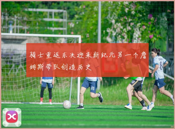 骑士重返东决迎来新纪元另一个詹姆斯带队创造历史