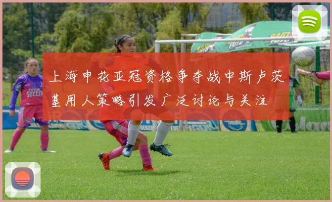 上海申花亚冠资格争夺战中斯卢茨基用人策略引发广泛讨论与关注