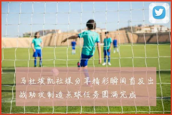 马杜埃凯社媒分享精彩瞬间首发出战助攻制造点球任务圆满完成