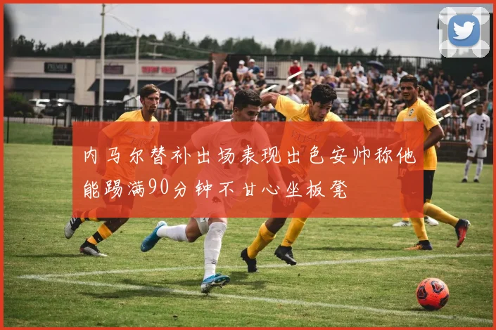 内马尔替补出场表现出色安帅称他能踢满90分钟不甘心坐板凳