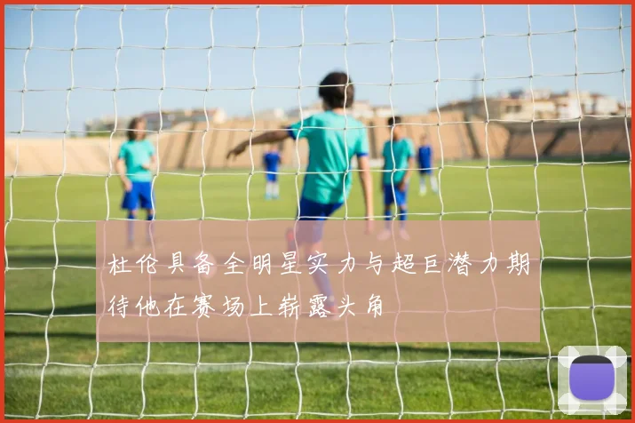 杜伦具备全明星实力与超巨潜力期待他在赛场上崭露头角