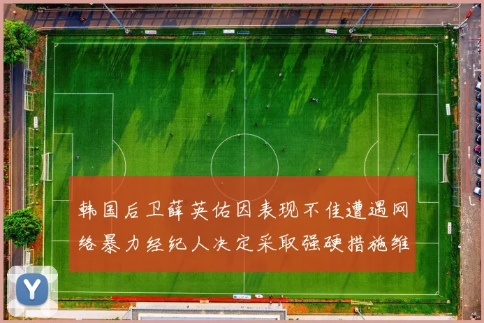 韩国后卫薛英佑因表现不佳遭遇网络暴力经纪人决定采取强硬措施维护权益