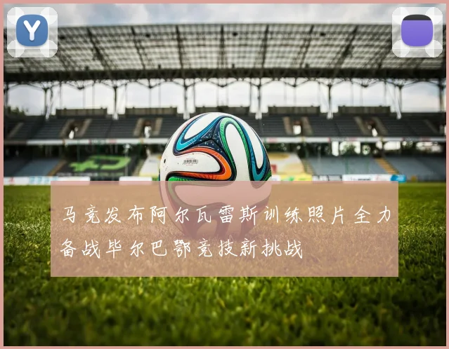 马竞发布阿尔瓦雷斯训练照片全力备战毕尔巴鄂竞技新挑战