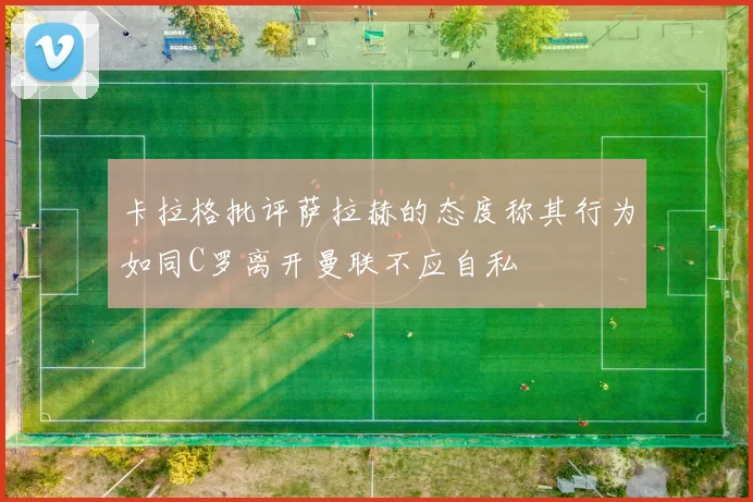 卡拉格批评萨拉赫的态度称其行为如同C罗离开曼联不应自私