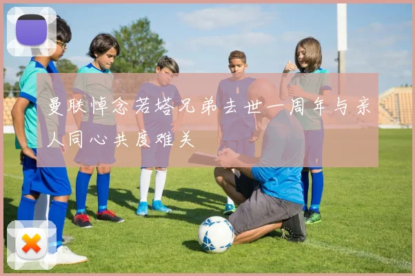 曼联悼念若塔兄弟去世一周年与亲人同心共度难关
