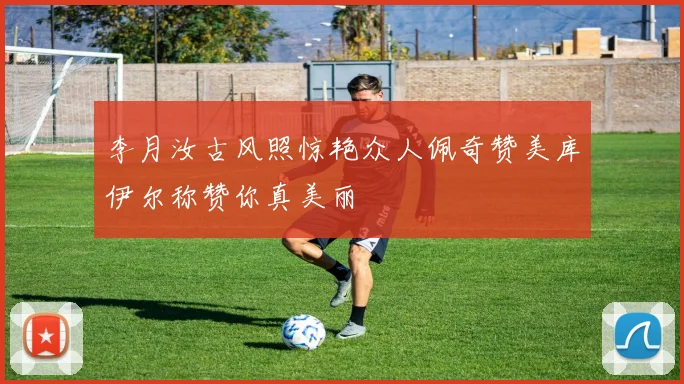 李月汝古风照惊艳众人佩奇赞美库伊尔称赞你真美丽