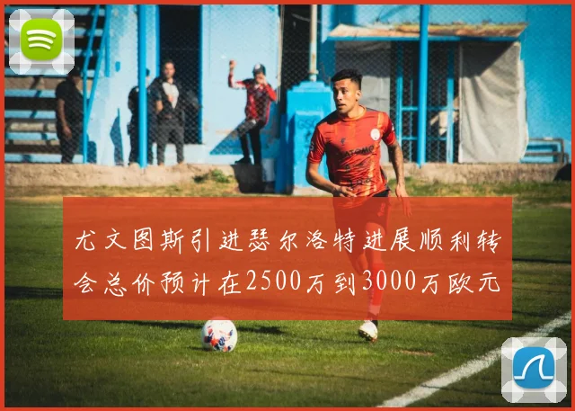 尤文图斯引进瑟尔洛特进展顺利转会总价预计在2500万到3000万欧元之间