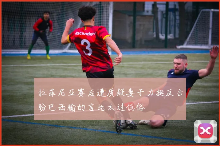 拉菲尼亚赛后遭质疑妻子力挺反击盼巴西输的言论太过低俗