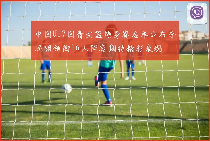 中国U17国青女篮热身赛名单公布李沅珊领衔16人阵容期待精彩表现