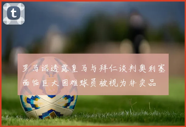 罗马诺透露皇马与拜仁谈判奥利塞面临巨大困难球员被视为非卖品