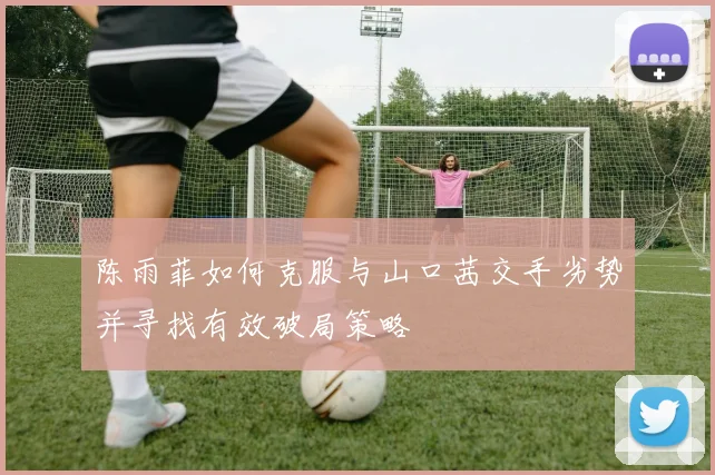 陈雨菲如何克服与山口茜交手劣势并寻找有效破局策略