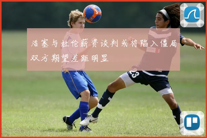 活塞与杜伦薪资谈判或将陷入僵局双方期望差距明显