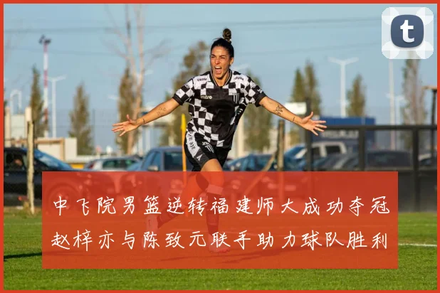 中飞院男篮逆转福建师大成功夺冠赵梓亦与陈致元联手助力球队胜利