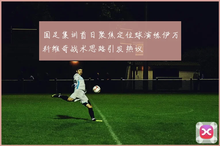 国足集训首日聚焦定位球演练伊万科维奇战术思路引发热议