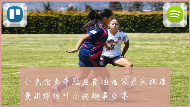 小克伦克夺冠后首通话父亲庆祝道曼进球惊吓小狗趣事分享