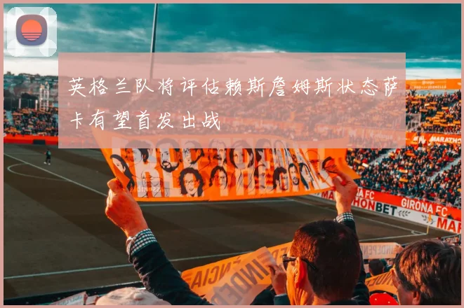 英格兰队将评估赖斯詹姆斯状态萨卡有望首发出战