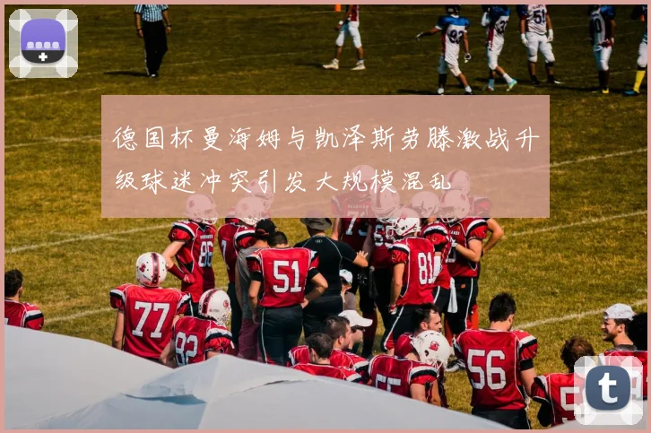 德国杯曼海姆与凯泽斯劳滕激战升级球迷冲突引发大规模混乱