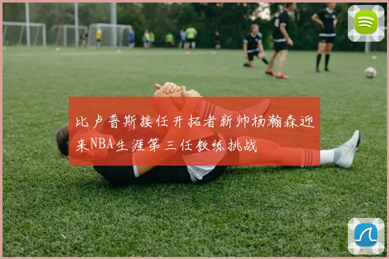 比卢普斯接任开拓者新帅杨瀚森迎来NBA生涯第三任教练挑战