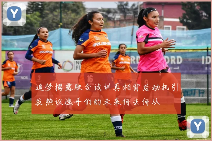 追梦揭露联合试训真相背后动机引发热议选手们的未来何去何从