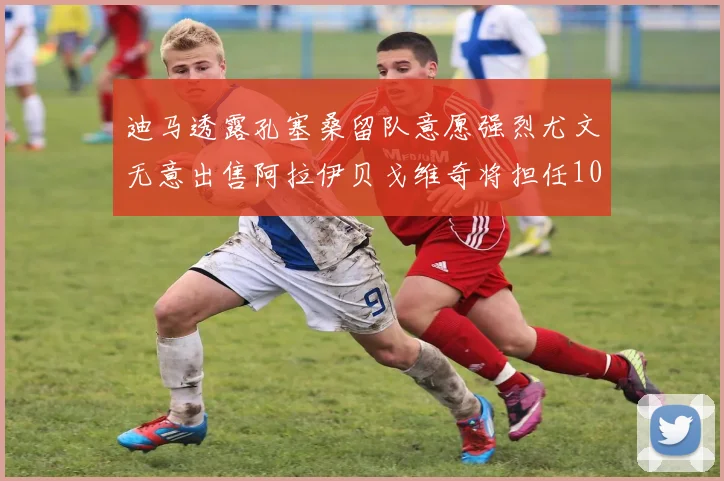 迪马透露孔塞桑留队意愿强烈尤文无意出售阿拉伊贝戈维奇将担任10号位