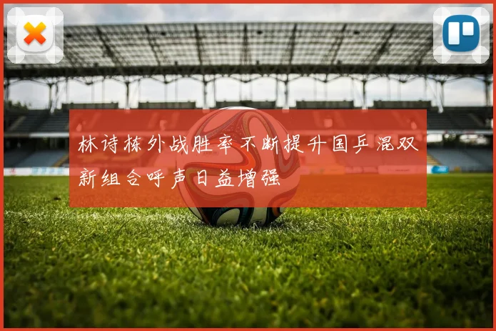 林诗栋外战胜率不断提升国乒混双新组合呼声日益增强