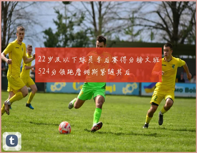 22岁及以下球员季后赛得分榜文班524分领跑詹姆斯紧随其后