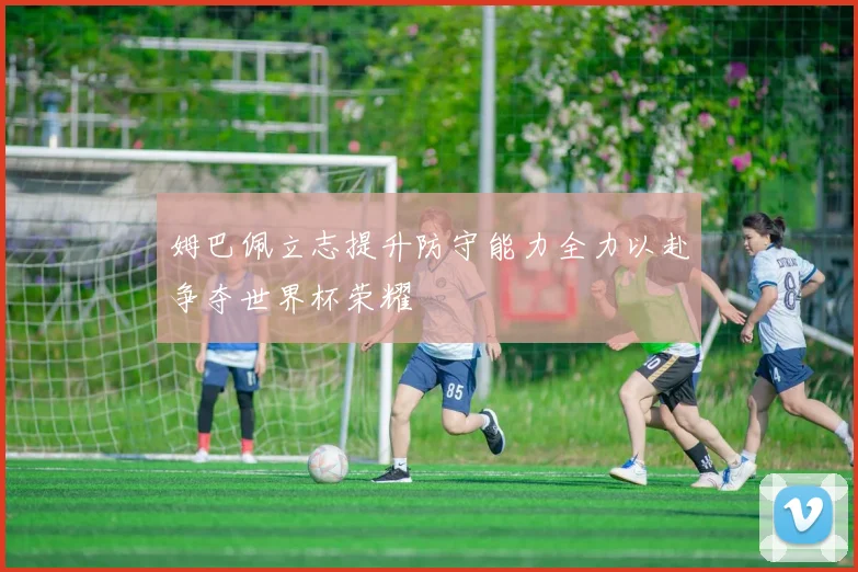 姆巴佩立志提升防守能力全力以赴争夺世界杯荣耀