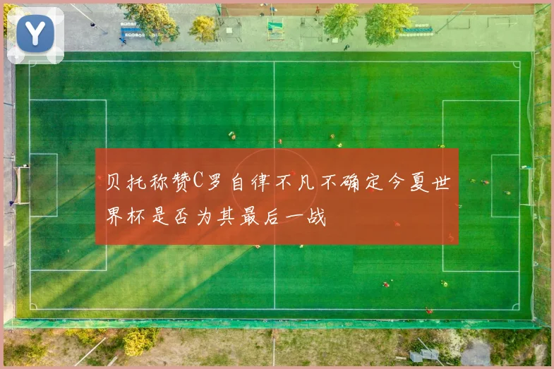 贝托称赞C罗自律不凡不确定今夏世界杯是否为其最后一战