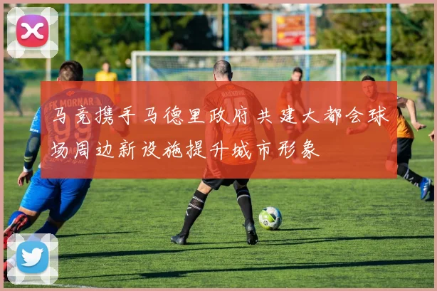 马竞携手马德里政府共建大都会球场周边新设施提升城市形象
