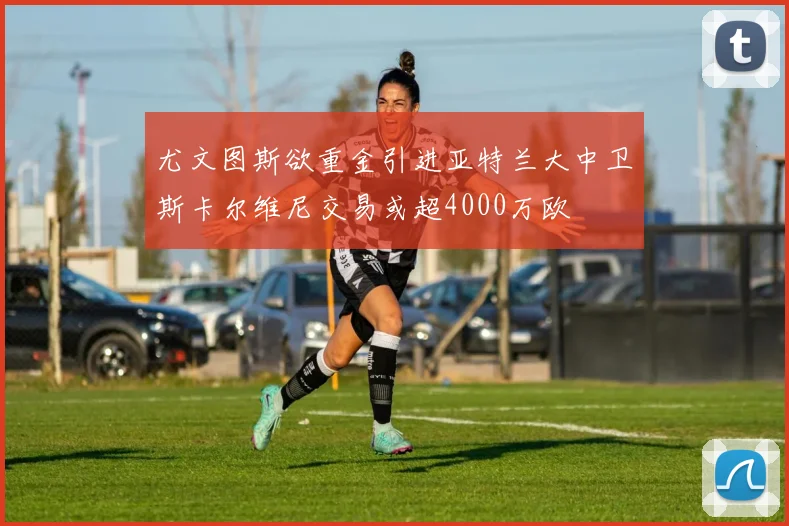 尤文图斯欲重金引进亚特兰大中卫斯卡尔维尼交易或超4000万欧