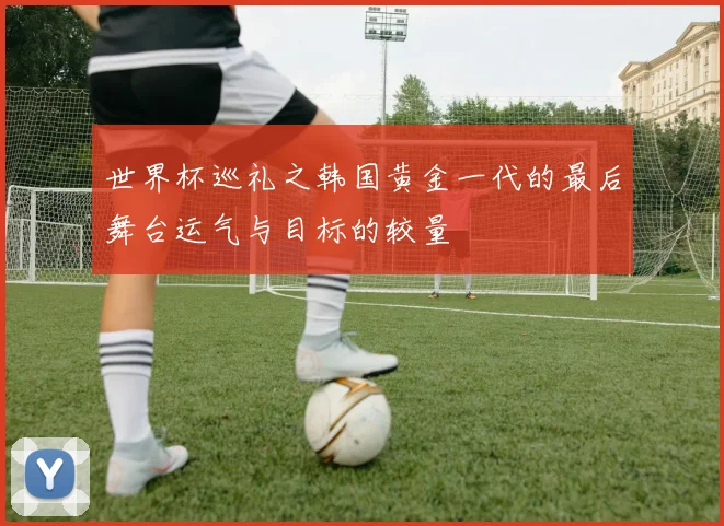 世界杯巡礼之韩国黄金一代的最后舞台运气与目标的较量