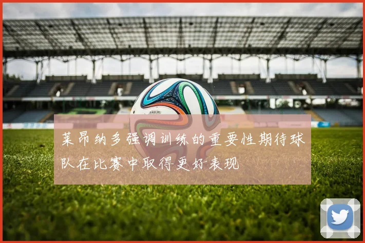 莱昂纳多强调训练的重要性期待球队在比赛中取得更好表现
