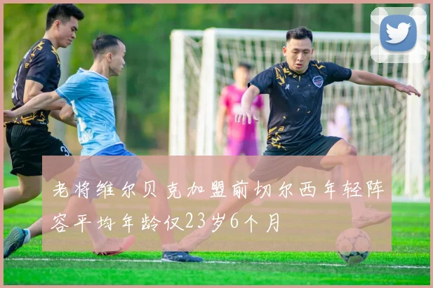 老将维尔贝克加盟前切尔西年轻阵容平均年龄仅23岁6个月