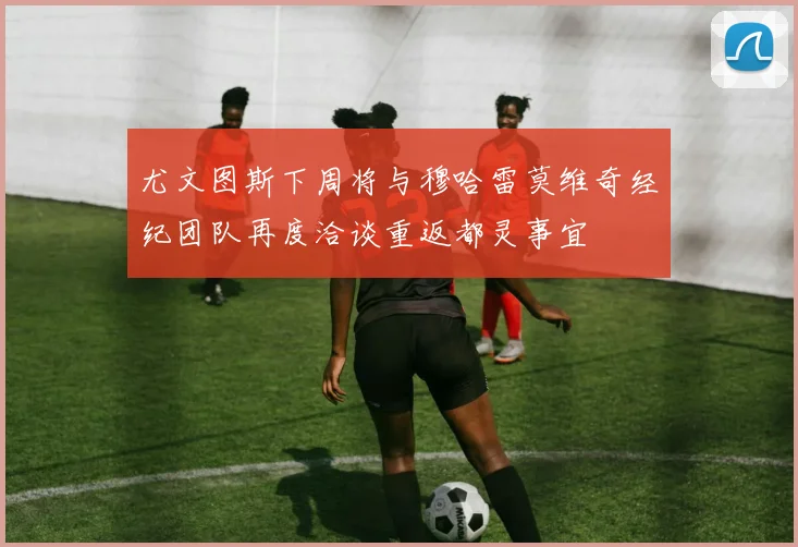 尤文图斯下周将与穆哈雷莫维奇经纪团队再度洽谈重返都灵事宜