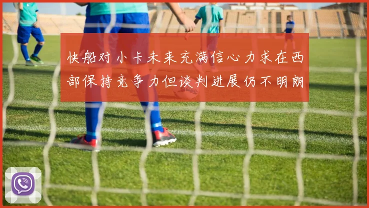 快船对小卡未来充满信心力求在西部保持竞争力但谈判进展仍不明朗