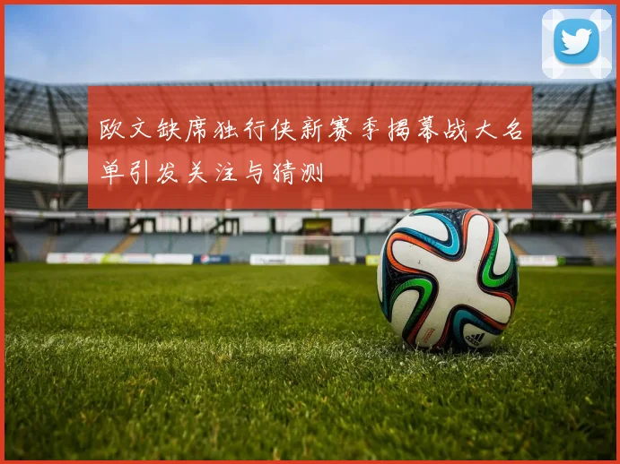欧文缺席独行侠新赛季揭幕战大名单引发关注与猜测